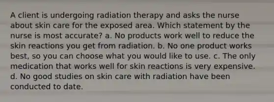 A client is undergoing radiation therapy and asks the nurse about skin care for the exposed area. Which statement by the nurse is most accurate? a. No products work well to reduce the skin reactions you get from radiation. b. No one product works best, so you can choose what you would like to use. c. The only medication that works well for skin reactions is very expensive. d. No good studies on skin care with radiation have been conducted to date.