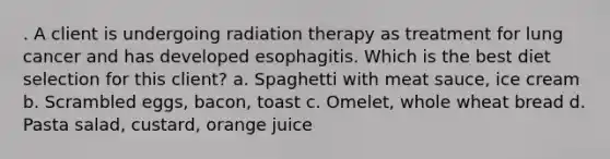 . A client is undergoing radiation therapy as treatment for lung cancer and has developed esophagitis. Which is the best diet selection for this client? a. Spaghetti with meat sauce, ice cream b. Scrambled eggs, bacon, toast c. Omelet, whole wheat bread d. Pasta salad, custard, orange juice