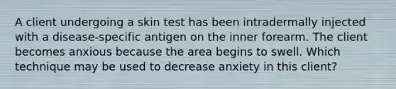 A client undergoing a skin test has been intradermally injected with a disease-specific antigen on the inner forearm. The client becomes anxious because the area begins to swell. Which technique may be used to decrease anxiety in this client?