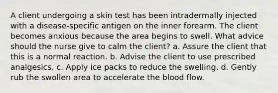 A client undergoing a skin test has been intradermally injected with a disease-specific antigen on the inner forearm. The client becomes anxious because the area begins to swell. What advice should the nurse give to calm the client? a. Assure the client that this is a normal reaction. b. Advise the client to use prescribed analgesics. c. Apply ice packs to reduce the swelling. d. Gently rub the swollen area to accelerate the blood flow.