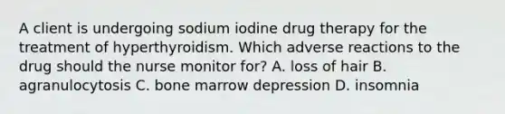 A client is undergoing sodium iodine drug therapy for the treatment of hyperthyroidism. Which adverse reactions to the drug should the nurse monitor for? A. loss of hair B. agranulocytosis C. bone marrow depression D. insomnia