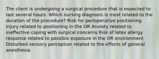 The client is undergoing a surgical procedure that is expected to last several hours. Which nursing diagnosis is most related to the duration of the procedure? Risk for perioperative positioning injury related to positioning in the OR Anxiety related to ineffective coping with surgical concerns Risk of latex allergy response related to possible exposure in the OR environment Disturbed sensory perception related to the effects of general anesthesia