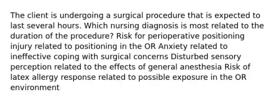 The client is undergoing a surgical procedure that is expected to last several hours. Which nursing diagnosis is most related to the duration of the procedure? Risk for perioperative positioning injury related to positioning in the OR Anxiety related to ineffective coping with surgical concerns Disturbed sensory perception related to the effects of general anesthesia Risk of latex allergy response related to possible exposure in the OR environment