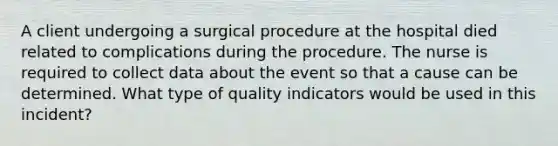 A client undergoing a surgical procedure at the hospital died related to complications during the procedure. The nurse is required to collect data about the event so that a cause can be determined. What type of quality indicators would be used in this incident?