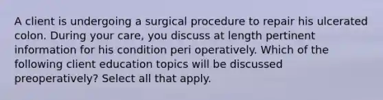 A client is undergoing a surgical procedure to repair his ulcerated colon. During your care, you discuss at length pertinent information for his condition peri operatively. Which of the following client education topics will be discussed preoperatively? Select all that apply.