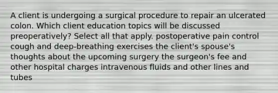 A client is undergoing a surgical procedure to repair an ulcerated colon. Which client education topics will be discussed preoperatively? Select all that apply. postoperative pain control cough and deep-breathing exercises the client's spouse's thoughts about the upcoming surgery the surgeon's fee and other hospital charges intravenous fluids and other lines and tubes