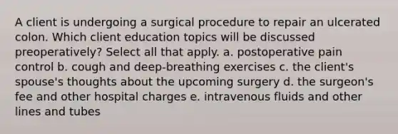 A client is undergoing a surgical procedure to repair an ulcerated colon. Which client education topics will be discussed preoperatively? Select all that apply. a. postoperative pain control b. cough and deep-breathing exercises c. the client's spouse's thoughts about the upcoming surgery d. the surgeon's fee and other hospital charges e. intravenous fluids and other lines and tubes