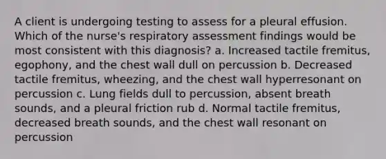 A client is undergoing testing to assess for a pleural effusion. Which of the nurse's respiratory assessment findings would be most consistent with this diagnosis? a. Increased tactile fremitus, egophony, and the chest wall dull on percussion b. Decreased tactile fremitus, wheezing, and the chest wall hyperresonant on percussion c. Lung fields dull to percussion, absent breath sounds, and a pleural friction rub d. Normal tactile fremitus, decreased breath sounds, and the chest wall resonant on percussion