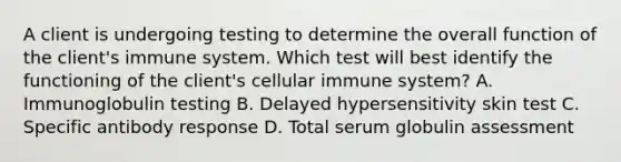 A client is undergoing testing to determine the overall function of the client's immune system. Which test will best identify the functioning of the client's cellular immune system? A. Immunoglobulin testing B. Delayed hypersensitivity skin test C. Specific antibody response D. Total serum globulin assessment