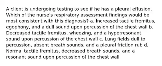 A client is undergoing testing to see if he has a pleural effusion. Which of the nurse's respiratory assessment findings would be most consistent with this diagnosis? a. Increased tactile fremitus, egophony, and a dull sound upon percussion of the chest wall b. Decreased tactile fremitus, wheezing, and a hyperresonant sound upon percussion of the chest wall c. Lung fields dull to percussion, absent breath sounds, and a pleural friction rub d. Normal tactile fremitus, decreased breath sounds, and a resonant sound upon percussion of the chest wall