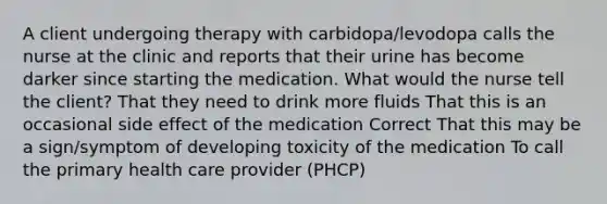 A client undergoing therapy with carbidopa/levodopa calls the nurse at the clinic and reports that their urine has become darker since starting the medication. What would the nurse tell the client? That they need to drink more fluids That this is an occasional side effect of the medication Correct That this may be a sign/symptom of developing toxicity of the medication To call the primary health care provider (PHCP)