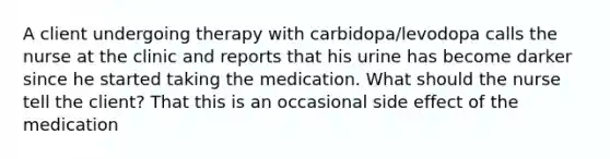 A client undergoing therapy with carbidopa/levodopa calls the nurse at the clinic and reports that his urine has become darker since he started taking the medication. What should the nurse tell the client? That this is an occasional side effect of the medication