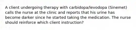 A client undergoing therapy with carbidopa/levodopa (Sinemet) calls the nurse at the clinic and reports that his urine has become darker since he started taking the medication. The nurse should reinforce which client instruction?