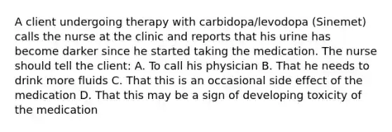 A client undergoing therapy with carbidopa/levodopa (Sinemet) calls the nurse at the clinic and reports that his urine has become darker since he started taking the medication. The nurse should tell the client: A. To call his physician B. That he needs to drink more fluids C. That this is an occasional side effect of the medication D. That this may be a sign of developing toxicity of the medication