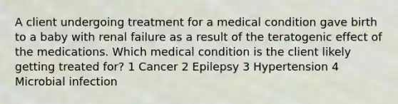 A client undergoing treatment for a medical condition gave birth to a baby with renal failure as a result of the teratogenic effect of the medications. Which medical condition is the client likely getting treated for? 1 Cancer 2 Epilepsy 3 Hypertension 4 Microbial infection