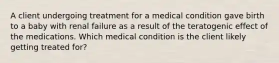 A client undergoing treatment for a medical condition gave birth to a baby with renal failure as a result of the teratogenic effect of the medications. Which medical condition is the client likely getting treated for?