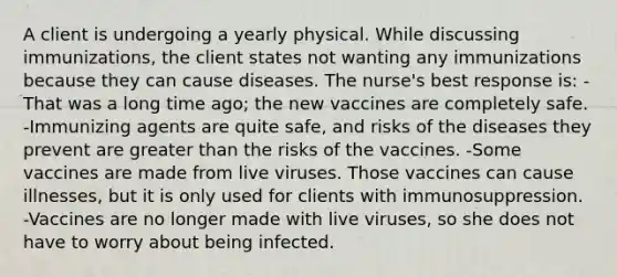 A client is undergoing a yearly physical. While discussing immunizations, the client states not wanting any immunizations because they can cause diseases. The nurse's best response is: -That was a long time ago; the new vaccines are completely safe. -Immunizing agents are quite safe, and risks of the diseases they prevent are <a href='https://www.questionai.com/knowledge/ktgHnBD4o3-greater-than' class='anchor-knowledge'>greater than</a> the risks of the vaccines. -Some vaccines are made from live viruses. Those vaccines can cause illnesses, but it is only used for clients with immunosuppression. -Vaccines are no longer made with live viruses, so she does not have to worry about being infected.