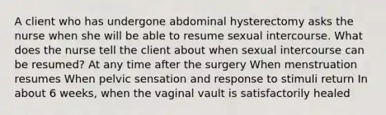 A client who has undergone abdominal hysterectomy asks the nurse when she will be able to resume sexual intercourse. What does the nurse tell the client about when sexual intercourse can be resumed? At any time after the surgery When menstruation resumes When pelvic sensation and response to stimuli return In about 6 weeks, when the vaginal vault is satisfactorily healed