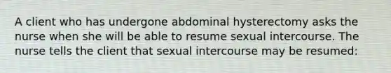 A client who has undergone abdominal hysterectomy asks the nurse when she will be able to resume sexual intercourse. The nurse tells the client that sexual intercourse may be resumed: