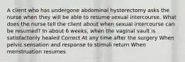 A client who has undergone abdominal hysterectomy asks the nurse when they will be able to resume sexual intercourse. What does the nurse tell the client about when sexual intercourse can be resumed? In about 6 weeks, when the vaginal vault is satisfactorily healed Correct At any time after the surgery When pelvic sensation and response to stimuli return When menstruation resumes