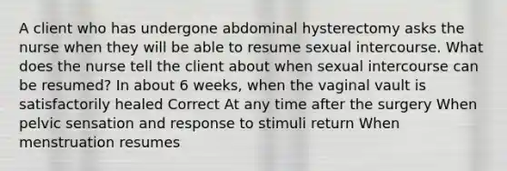 A client who has undergone abdominal hysterectomy asks the nurse when they will be able to resume sexual intercourse. What does the nurse tell the client about when sexual intercourse can be resumed? In about 6 weeks, when the vaginal vault is satisfactorily healed Correct At any time after the surgery When pelvic sensation and response to stimuli return When menstruation resumes