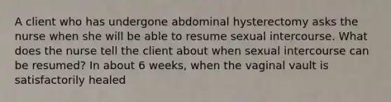 A client who has undergone abdominal hysterectomy asks the nurse when she will be able to resume sexual intercourse. What does the nurse tell the client about when sexual intercourse can be resumed? In about 6 weeks, when the vaginal vault is satisfactorily healed