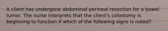 A client has undergone abdominal perineal resection for a bowel tumor. The nurse interprets that the client's colostomy is beginning to function if which of the following signs is noted?