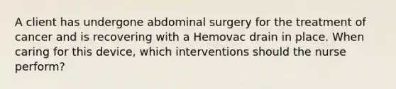 A client has undergone abdominal surgery for the treatment of cancer and is recovering with a Hemovac drain in place. When caring for this device, which interventions should the nurse perform?