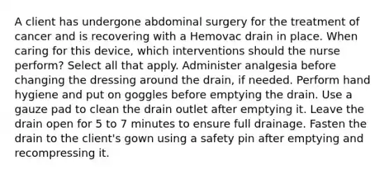 A client has undergone abdominal surgery for the treatment of cancer and is recovering with a Hemovac drain in place. When caring for this device, which interventions should the nurse perform? Select all that apply. Administer analgesia before changing the dressing around the drain, if needed. Perform hand hygiene and put on goggles before emptying the drain. Use a gauze pad to clean the drain outlet after emptying it. Leave the drain open for 5 to 7 minutes to ensure full drainage. Fasten the drain to the client's gown using a safety pin after emptying and recompressing it.