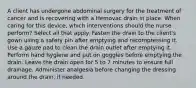 A client has undergone abdominal surgery for the treatment of cancer and is recovering with a Hemovac drain in place. When caring for this device, which interventions should the nurse perform? Select all that apply. Fasten the drain to the client's gown using a safety pin after emptying and recompressing it. Use a gauze pad to clean the drain outlet after emptying it. Perform hand hygiene and put on goggles before emptying the drain. Leave the drain open for 5 to 7 minutes to ensure full drainage. Administer analgesia before changing the dressing around the drain, if needed.