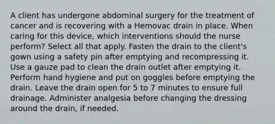 A client has undergone abdominal surgery for the treatment of cancer and is recovering with a Hemovac drain in place. When caring for this device, which interventions should the nurse perform? Select all that apply. Fasten the drain to the client's gown using a safety pin after emptying and recompressing it. Use a gauze pad to clean the drain outlet after emptying it. Perform hand hygiene and put on goggles before emptying the drain. Leave the drain open for 5 to 7 minutes to ensure full drainage. Administer analgesia before changing the dressing around the drain, if needed.