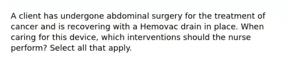 A client has undergone abdominal surgery for the treatment of cancer and is recovering with a Hemovac drain in place. When caring for this device, which interventions should the nurse perform? Select all that apply.