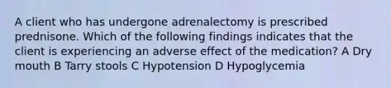 A client who has undergone adrenalectomy is prescribed prednisone. Which of the following findings indicates that the client is experiencing an adverse effect of the medication? A Dry mouth B Tarry stools C Hypotension D Hypoglycemia