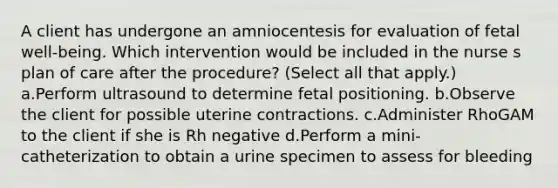 A client has undergone an amniocentesis for evaluation of fetal well-being. Which intervention would be included in the nurse s plan of care after the procedure? (Select all that apply.) a.Perform ultrasound to determine fetal positioning. b.Observe the client for possible uterine contractions. c.Administer RhoGAM to the client if she is Rh negative d.Perform a mini-catheterization to obtain a urine specimen to assess for bleeding