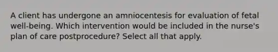 A client has undergone an amniocentesis for evaluation of fetal well-being. Which intervention would be included in the nurse's plan of care postprocedure? Select all that apply.