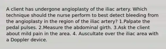 A client has undergone angioplasty of the iliac artery. Which technique should the nurse perform to best detect bleeding from the angioplasty in the region of the iliac artery? 1.Palpate the pedal pulses. 2.Measure the abdominal girth. 3.Ask the client about mild pain in the area. 4. Auscultate over the iliac area with a Doppler device.