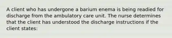 A client who has undergone a barium enema is being readied for discharge from the ambulatory care unit. The nurse determines that the client has understood the discharge instructions if the client states: