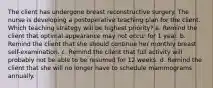 The client has undergone breast reconstructive surgery. The nurse is developing a postoperative teaching plan for the client. Which teaching strategy will be highest priority? a. Remind the client that optimal appearance may not occur for 1 year. b. Remind the client that she should continue her monthly breast self-examination. c. Remind the client that full activity will probably not be able to be resumed for 12 weeks. d. Remind the client that she will no longer have to schedule mammograms annually.