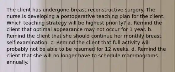 The client has undergone breast reconstructive surgery. The nurse is developing a postoperative teaching plan for the client. Which teaching strategy will be highest priority? a. Remind the client that optimal appearance may not occur for 1 year. b. Remind the client that she should continue her monthly breast self-examination. c. Remind the client that full activity will probably not be able to be resumed for 12 weeks. d. Remind the client that she will no longer have to schedule mammograms annually.