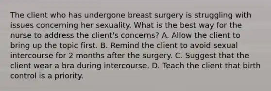 The client who has undergone breast surgery is struggling with issues concerning her sexuality. What is the best way for the nurse to address the client's concerns? A. Allow the client to bring up the topic first. B. Remind the client to avoid sexual intercourse for 2 months after the surgery. C. Suggest that the client wear a bra during intercourse. D. Teach the client that birth control is a priority.