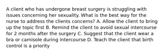 A client who has undergone breast surgery is struggling with issues concerning her sexuality. What is the best way for the nurse to address the clients concerns? A. Allow the client to bring up the topic first B. Remind the client to avoid sexual intercourse for 2 months after the surgery C. Suggest that the client wear a bra or camisole during intercourse D. Teach the client that birth control is a priority