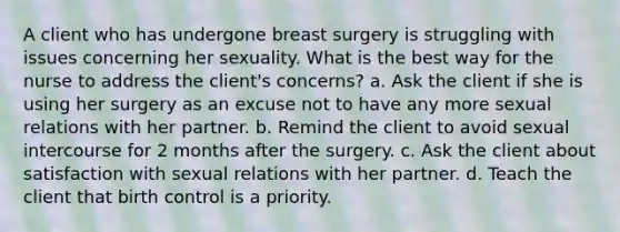 A client who has undergone breast surgery is struggling with issues concerning her sexuality. What is the best way for the nurse to address the client's concerns? a. Ask the client if she is using her surgery as an excuse not to have any more sexual relations with her partner. b. Remind the client to avoid sexual intercourse for 2 months after the surgery. c. Ask the client about satisfaction with sexual relations with her partner. d. Teach the client that birth control is a priority.