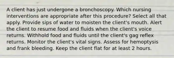 A client has just undergone a bronchoscopy. Which nursing interventions are appropriate after this procedure? Select all that apply. Provide sips of water to moisten the client's mouth. Alert the client to resume food and fluids when the client's voice returns. Withhold food and fluids until the client's gag reflex returns. Monitor the client's vital signs. Assess for hemoptysis and frank bleeding. Keep the client flat for at least 2 hours.