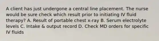 A client has just undergone a central line placement. The nurse would be sure check which result prior to initiating IV fluid therapy? A. Result of portable chest x-ray B. Serum electrolyte levels C. Intake & output record D. Check MD orders for specific IV fluids