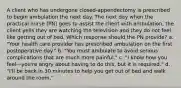 A client who has undergone closed-appendectomy is prescribed to begin ambulation the next day. The next day when the practical nurse (PN) goes to assist the client with ambulation, the client yells they are watching the television and they do not feel like getting out of bed. Which response should the PN provide? a. "Your health care provider has prescribed ambulation on the first postoperative day." b. "You must ambulate to avoid serious complications that are much more painful." c. "I know how you feel—you're angry about having to do this, but it is required." d. "I'll be back in 30 minutes to help you get out of bed and walk around the room."