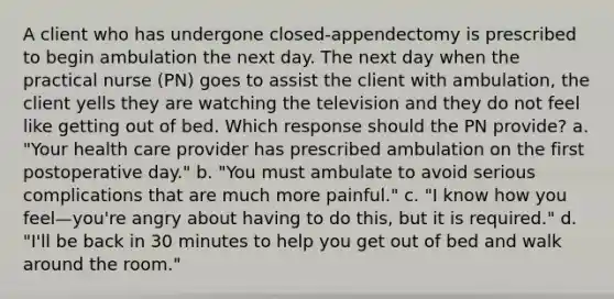 A client who has undergone closed-appendectomy is prescribed to begin ambulation the next day. The next day when the practical nurse (PN) goes to assist the client with ambulation, the client yells they are watching the television and they do not feel like getting out of bed. Which response should the PN provide? a. "Your health care provider has prescribed ambulation on the first postoperative day." b. "You must ambulate to avoid serious complications that are much more painful." c. "I know how you feel—you're angry about having to do this, but it is required." d. "I'll be back in 30 minutes to help you get out of bed and walk around the room."