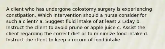 A client who has undergone colostomy surgery is experiencing constipation. Which intervention should a nurse consider for such a client? a. Suggest fluid intake of at least 2 L/day b. Instruct the client to avoid prune or apple juice c. Assist the client regarding the correct diet or to minimize food intake d. Instruct the client to keep a record of food intake