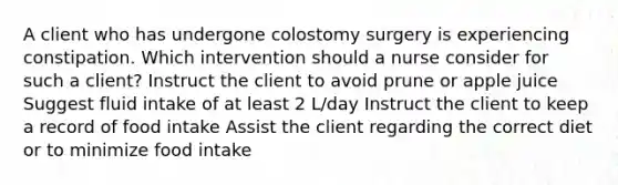 A client who has undergone colostomy surgery is experiencing constipation. Which intervention should a nurse consider for such a client? Instruct the client to avoid prune or apple juice Suggest fluid intake of at least 2 L/day Instruct the client to keep a record of food intake Assist the client regarding the correct diet or to minimize food intake