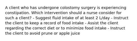 A client who has undergone colostomy surgery is experiencing constipation. Which intervention should a nurse consider for such a client? - Suggest fluid intake of at least 2 L/day - Instruct the client to keep a record of food intake - Assist the client regarding the correct diet or to minimize food intake - Instruct the client to avoid prune or apple juice