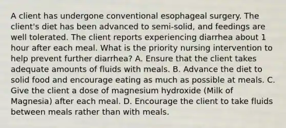 A client has undergone conventional esophageal surgery. The client's diet has been advanced to semi-solid, and feedings are well tolerated. The client reports experiencing diarrhea about 1 hour after each meal. What is the priority nursing intervention to help prevent further diarrhea? A. Ensure that the client takes adequate amounts of fluids with meals. B. Advance the diet to solid food and encourage eating as much as possible at meals. C. Give the client a dose of magnesium hydroxide (Milk of Magnesia) after each meal. D. Encourage the client to take fluids between meals rather than with meals.